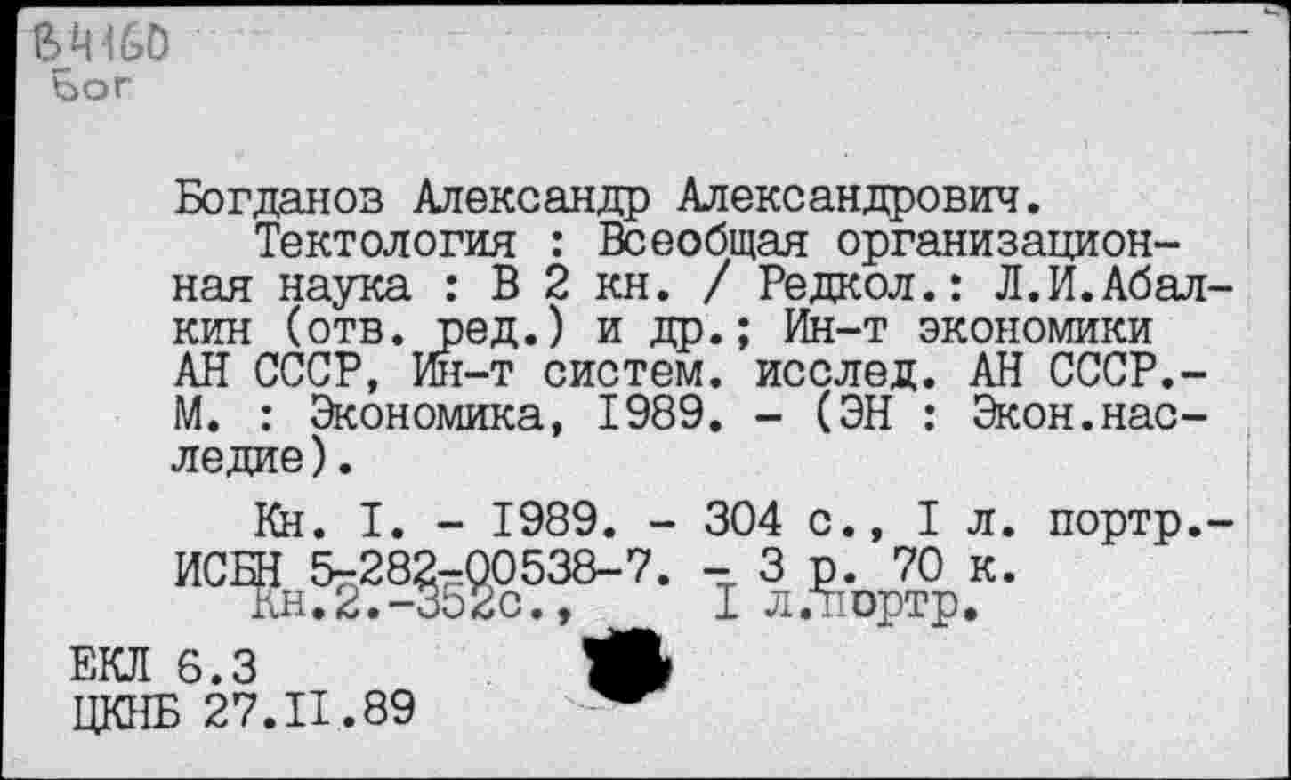 ﻿В Ц160 Бог
Богданов Александр Александрович.
Тектология : Всеобщая организационная наука : В 2 кн. / Редкол.: Л.И.Абалкин (отв. ред.) и др.; Ин-т экономики АН СССР, Ин-т систем, исслед. АН СССР.-М. : Экономика, 1989. - (ЭН : Экон.наследие ).
Кн. I. - 1989. - 304 с., 1л. портр.-13лАъД.к-
ЕКЛ 6.3	*
ЦКНБ 27.11.89